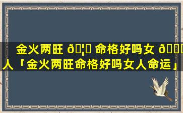 金火两旺 🦟 命格好吗女 🍀 人「金火两旺命格好吗女人命运」